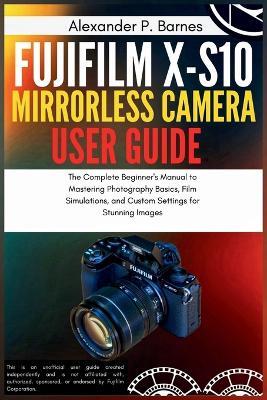 Fujifilm X-S10 Mirrorless Camera User Guide: The Complete Beginner's Manual to Mastering Photography Basics, Film Simulations, and Custom Settings for Stunning Images - Alexander P Barnes - cover