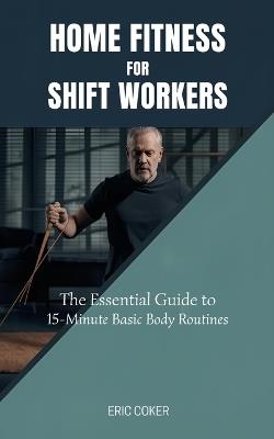 Home Fitness for Shift Workers: The Essential Guide to 15-Minute Minimal-Equipment Routines, Recovery, and Nutrition for Non-Traditional Schedules - Eric Coker - cover