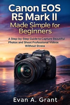 Canon EOS R5 Mark II Made Simple for Beginners: A Step-by-Step Guide to Capture Beautiful Photos and Shoot Professional Videos Without Stress - Evan A Grant - cover