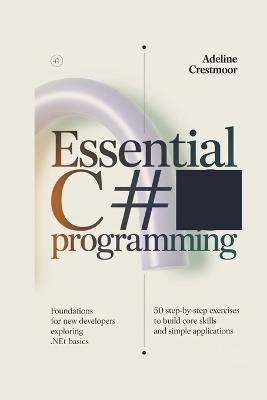ESSENTIAL C# PROGRAMMING Foundations for New Developers Exploring .NET Basics: 50 Step-by-Step Exercises to Build Core Skills and Simple Applications - Adeline Crestmoor - cover