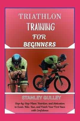 Triathlon Training for Beginners: Step-by-Step Plans, Nutrition, and Motivation to Swim, Bike, Run, and Finish Your First Race with Confidence - Stanley Gulley - cover