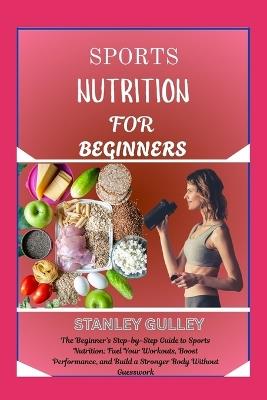Sports Nutrition for Beginners: The Beginner's Step-by-Step Guide to Sports Nutrition: Fuel Your Workouts, Boost Performance, and Build a Stronger Body Without Guesswork - Stanley Gulley - cover