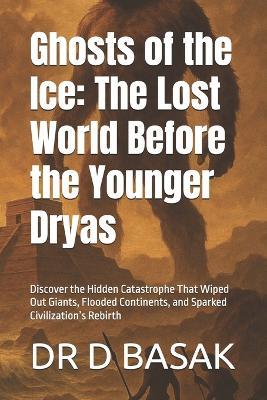 Ghosts of the Ice: The Lost World Before the Younger Dryas: Discover the Hidden Catastrophe That Wiped Out Giants, Flooded Continents, and Sparked Civilization's Rebirth - D Basak - cover