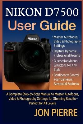 Nikon D7500 User Guide: A Complete Step-by-Step Manual to Master Autofocus, Video & Photography Settings for Stunning Results - Perfect for All Levels - Jon Pierre - cover