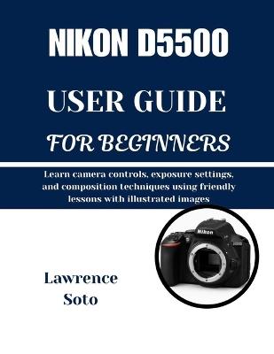 Nikon D5500 User Guide for Beginners: Learn camera controls, exposure settings, and composition techniques using friendly lessons with illustrated images - Lawrence Soto - cover