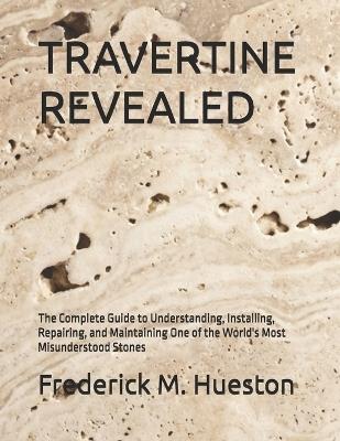 Travertine Revealed: The Complete Guide to Understanding, Installing, Repairing, and Maintaining One of the World's Most Misunderstood Stones - Frederick M Hueston - cover