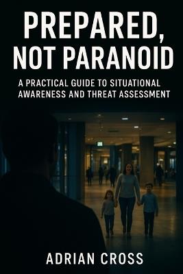 Prepared, Not Paranoid: A Practical Guide to Situational Awareness and Threat Assessment - Adrian Cross - cover