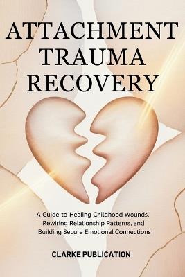 Attachment Trauma Recovery: A Guide to Healing Childhood Wounds, Rewiring Relationship Patterns, and Building Secure Emotional Connections - Clarke Publication - cover