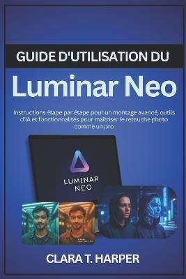 Guide d'utilisation du Luminar Neo: Instructions étape par étape pour un montage avancé, outils d'IA et fonctionnalités pour maîtriser le retouche photo comme un pro - Clara T Harper - cover