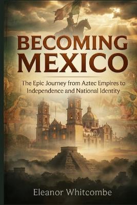 Becoming Mexico: The Epic Journey from Aztec Empires to Independence and National Identity - Eleanor Whitcombe - cover