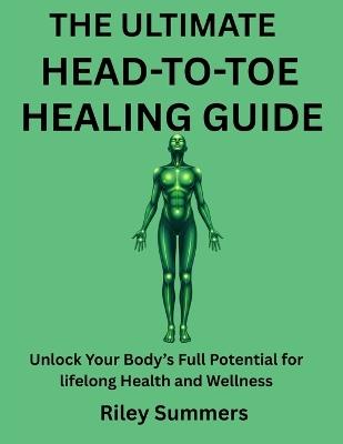 The Ultimate Head-To-Toe Healing Guide: Unlock Your Body's Full Potential for lifelong Health and Wellness - Riley Summers - cover