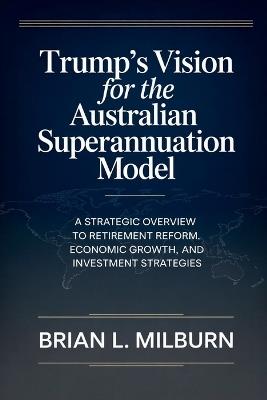 Trump's Vision for the Australian Superannuation Model: A Strategic Overview to Retirement Reform, Economic Growth, and Investment Strategies - Brian L Milburn - cover