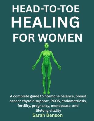 Head-To-Toe Healing for Women: A Complete Guide To Hormone Balance, Breast Cancer, Thyroid Support, PCOS, Endometriosis, Fertility, Pregnancy, Menopause, And Lifelong Vitality - Sarah Benson - cover