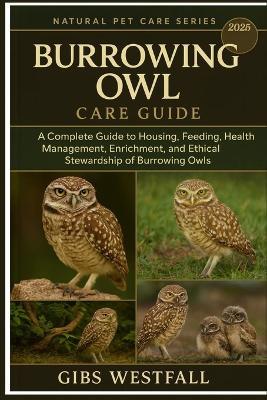 Burrowing Owl Care Guide: A Complete Guide to Housing, Feeding, Health Management, Enrichment, and Ethical Stewardship of Burrowing Owls. - Gibs Westfall - cover