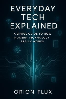 Everyday Tech Explained: A Simple Guide to How Modern Technology Really Works - Orion Flux - cover