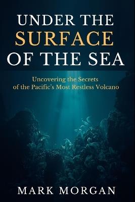 Under the surface of the sea: Uncovering the Secrets of the Pacific's Most Restless Volcano - Mark Morgan - cover