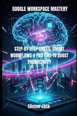 Google Workspace Mastery: Step-By-Step Skills, Smart Workflows & Pro Tips to Boost Productivity - Clinton Jack - cover