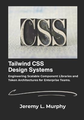 Tailwind CSS Design Systems: Engineering Scalable Component Libraries and Token Architectures for Enterprise Teams. - Jeremy L Murphy - cover