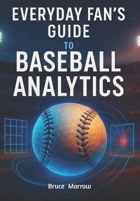 Everyday Fan's Guide to Baseball Analytics: Unlock Advanced Stats, Modern Metrics & Smarter Game Insight for Watching, Predicting, and Understanding Today's Game - Bruce Marrow - cover
