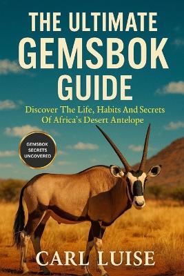 The Ultimate Gemsbok Guide: Discover The Life, Habits And Secrets Of Africa's Desert Antelope - Carl Luise - cover