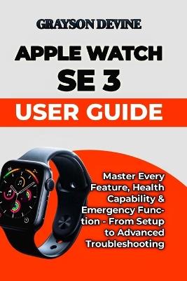 Apple Watch SE 3 User Guide: Master Every Feature, Health Capability & Emergency Function - From Setup to Advanced Troubleshooting - Grayson Devine - cover
