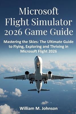 Microsoft flight simulator 2026 game guide: Mastering the skies: The ultimate guide to flying, exploring and thriving in Microsoft flight 2026 - William M Johnson - cover