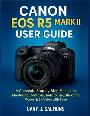 Canon EOS R5 Mark II User Guide: A Complete Step-by-Step Manual to Mastering Controls, Autofocus, Shooting Modes & 8K Video with Ease - Gary J Salmons - cover