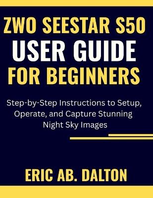 Zwo Seestar S50 User Guide for Beginners: Step-by-Step Instructions to Setup, Operate, and Capture Stunning Night Sky Images - Eric Ab Dalton - cover