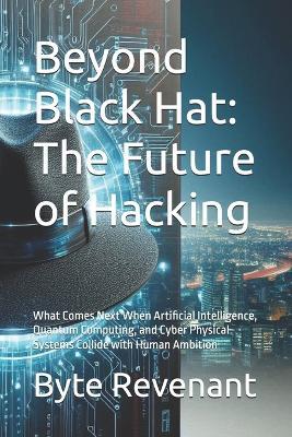 Beyond Black Hat: The Future of Hacking: What Comes Next When Artificial Intelligence, Quantum Computing, and Cyber Physical Systems Collide with Human Ambition - Byte Revenant - cover