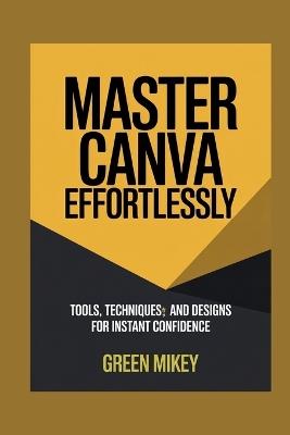 Master Canva Effortlessly: Tools, Techniques, and Designs for Instant Confidence - Green Mikey - cover