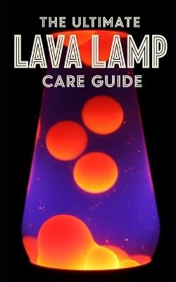 Lava Lamp Ultimate Care Guide: Maintenance, Troubleshooting, and Restoration: A Complete Manual for Fixing Cloudy Fluid, Replacing Wax, and Preserving Vintage Kinetic Art - Sean Taylor - cover