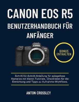 Canon EOS R5 Benutzerhandbuch Für Anfänger: Schritt-für-Schritt-Anleitung für spiegellose Kameras mit klaren Tutorials, Checklisten für die Einrichtung und Tipps zu Aufnahme-Workflows. - Anton Crossley - cover