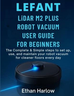 LEFANT LiDAR M2 PLUS ROBOT VACUUM USER GUIDE FOR BEGINNERS: The Complete & Simple Steps to set up, use, and maintain your robot vacuum for cleaner floors everyday - Ethan Harlow - cover
