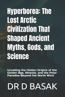 Hyperborea: The Lost Arctic Civilization That Shaped Ancient Myths, Gods, and Science: Unveiling the Hidden Origins of the Golden Age, Atlantis, and the Polar Paradise Beyond the North Wind - D Basak - cover