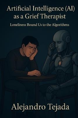 Artificial Intelligence (AI) as a Grief Therapist: Loneliness Bound Us to the Algorithms - Alejandro Tejada - cover