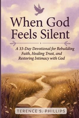 When God Feels Silent - A 33-Day Devotional for Rebuilding Faith, Healing Trust, and Restoring Intimacy with God - Terence S Phillips - cover