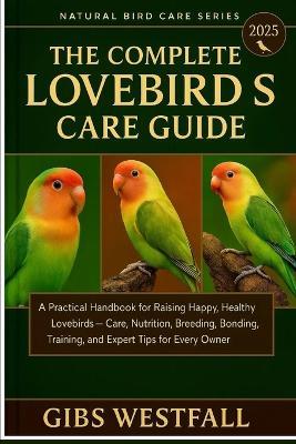 The Complete Lovebirds Care Guide: A Practical Handbook for Raising Happy, Healthy Lovebirds-Care, Nutrition, Breeding, Bonding, Training, and Expert Tips for Every Owner. - Gibs Westfall - cover