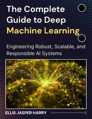 The Complete Guide to Deep Machine Learning: Engineering Robust, Scalable, and Responsible AI Systems - Ellis Jasper Harry - cover