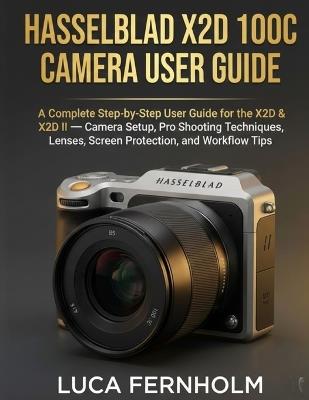 Hasselblad X2D 100C Camera User Guide: A Complete Step-by-Step User Guide for the X2D & X2D II - Camera Setup, Pro Shooting Techniques, Lenses, Screen Protection, and Workflow Tips - Luca Fernholm - cover
