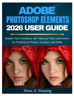 Adobe Photoshop Elements 2026 User Guide: Master Your Creativity with Step-by-Step Instructions for Perfecting Photos, Designs, and Edits - Moses A Manning - cover