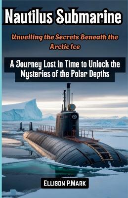 Nautilus Submarine: Unveiling the Secrets Beneath the Arctic Ice: A Journey Lost in Time to Unlock the Mysteries of the Polar Depths - Ellison P Mark - cover