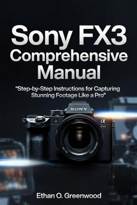 Sony FX3 Comprehensive Manual: Step-by-Step Instructions for Capturing Stunning Footage Like a Pro - Ethan D Greenwood - cover