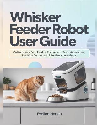 Whisker Feeder Robot User Guide: Optimize Your Pet's Feeding Routine with Smart Automation, Precision Control, and Effortless Convenience - Eveline Harvin - cover