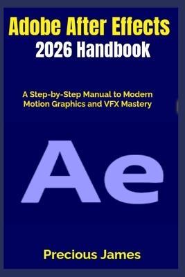 Adobe After Effects 2026 Handbook: A Step-by-Step Manual to Modern Motion Graphics and VFX Mastery - Precious James - cover