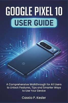 Google Pixel 10 User Guide: A Comprehensive Walkthrough for All Users to Unlock Features, Tips and Smarter Ways to Use Your Device - Cassia P Kesler - cover
