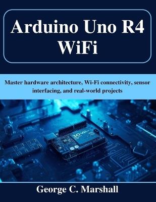 Arduino Uno R4 WiFi: Master hardware architecture, Wi-Fi connectivity, sensor interfacing, and real-world projects - George C Marshall - cover