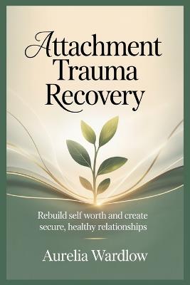 Attachment Trauma Recovery: Rebuild Self Worth and Create Secure, Healthy Relationships - Aurelia Wardlow - cover