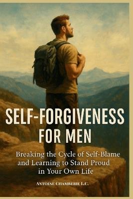 Self Forgiveness For Men: Breaking the Cycle of Self-Blame and Learning to Stand Proud in Your Own Life - Antoine Chamberie - cover