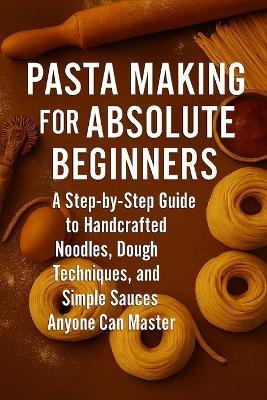 Pasta Making for Absolute Beginners: A Step-by-Step Guide to Handcrafted Noodles, Dough Techniques, and Simple Sauces Anyone Can Master - Alexander Rhea - cover