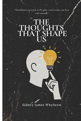The Thoughts That Shape Us: "Transformation begins in the quiet conversations you have with yourself." - Sidney James Whybrow - cover